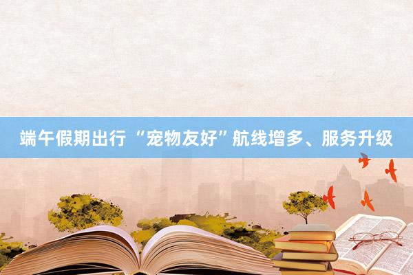 端午假期出行 “宠物友好”航线增多、服务升级