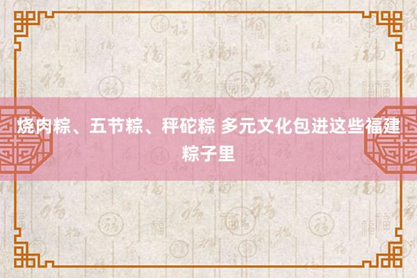 烧肉粽、五节粽、秤砣粽 多元文化包进这些福建粽子里