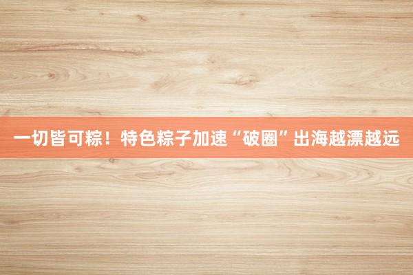 一切皆可粽！特色粽子加速“破圈”出海越漂越远