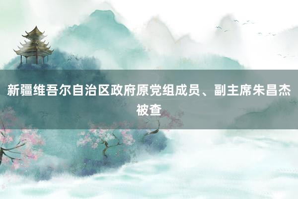 新疆维吾尔自治区政府原党组成员、副主席朱昌杰被查