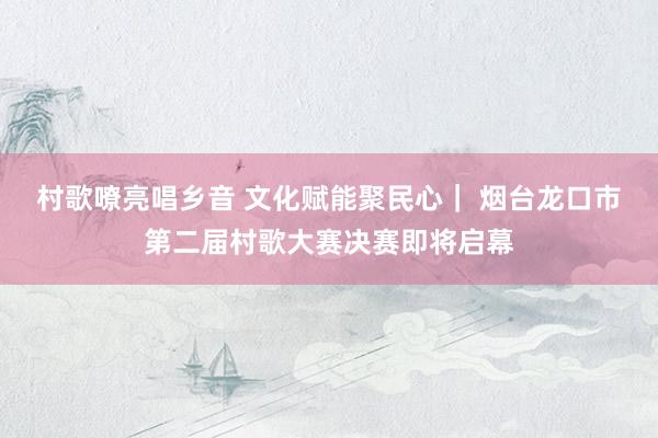 村歌嘹亮唱乡音 文化赋能聚民心｜ 烟台龙口市第二届村歌大赛决赛即将启幕