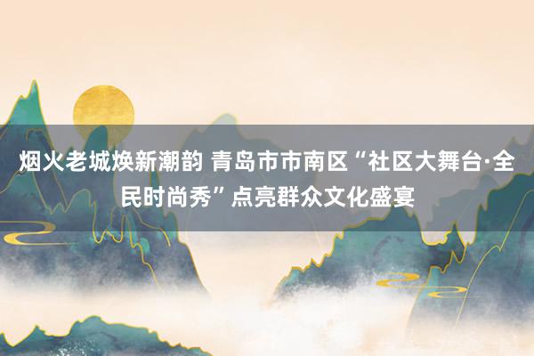 烟火老城焕新潮韵 青岛市市南区“社区大舞台·全民时尚秀”点亮群众文化盛宴