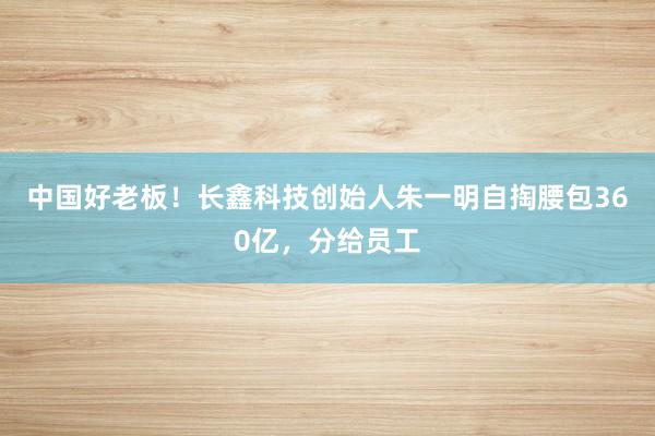 中国好老板！长鑫科技创始人朱一明自掏腰包360亿，分给员工