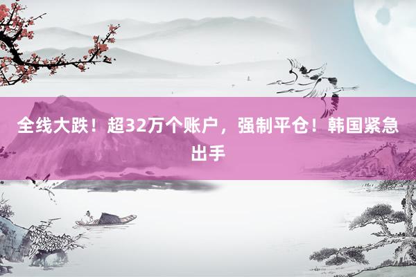 全线大跌！超32万个账户，强制平仓！韩国紧急出手