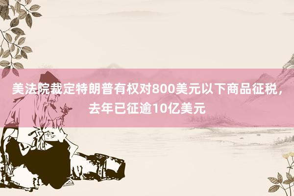 美法院裁定特朗普有权对800美元以下商品征税，去年已征逾10亿美元