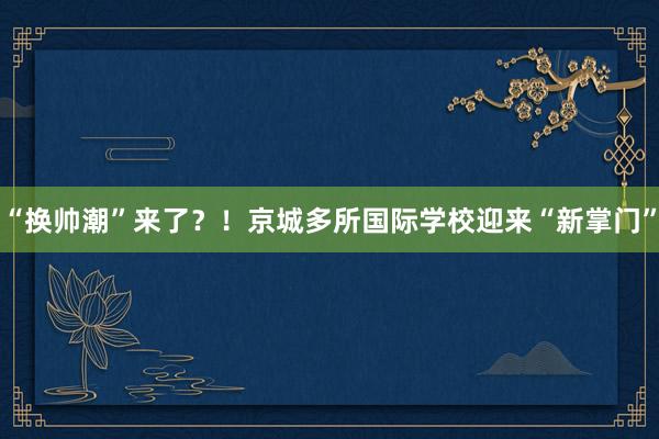 “换帅潮”来了？！京城多所国际学校迎来“新掌门”