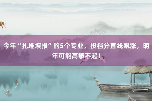 今年“扎堆填报”的5个专业，投档分直线飙涨，明年可能高攀不起！