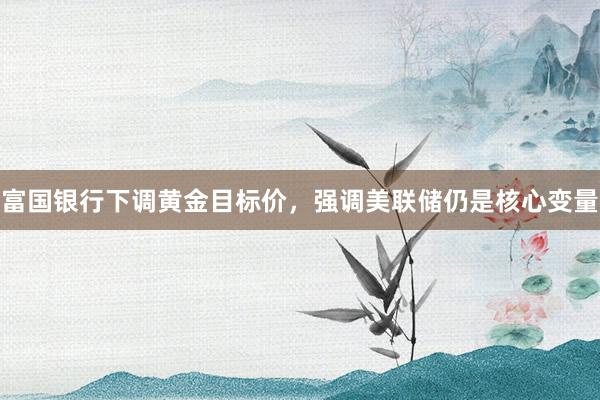 富国银行下调黄金目标价，强调美联储仍是核心变量