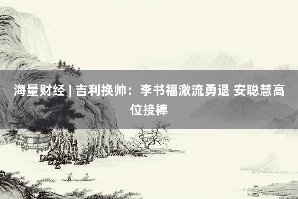 海量财经 | 吉利换帅：李书福激流勇退 安聪慧高位接棒