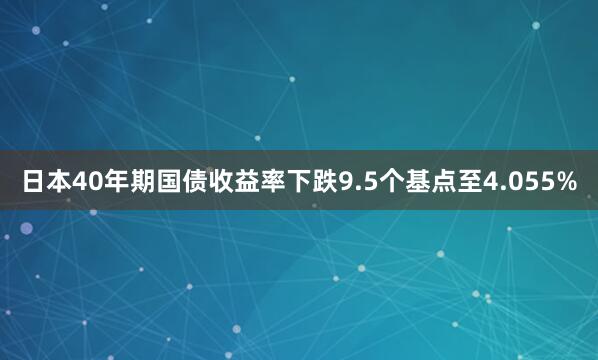 日本40年期国债收益率下跌9.5个基点至4.055%