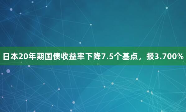 日本20年期国债收益率下降7.5个基点，报3.700%