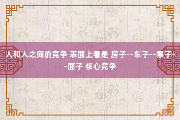 人和人之间的竞争 表面上看是 房子--车子--票子--面子 核心竞争