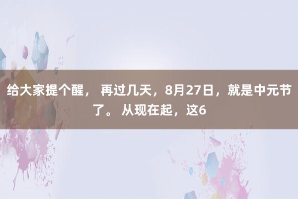 给大家提个醒， 再过几天，8月27日，就是中元节了。 从现在起，这6