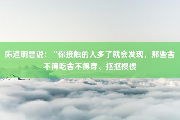 陈道明曾说：“你接触的人多了就会发现，那些舍不得吃舍不得穿、抠抠搜搜