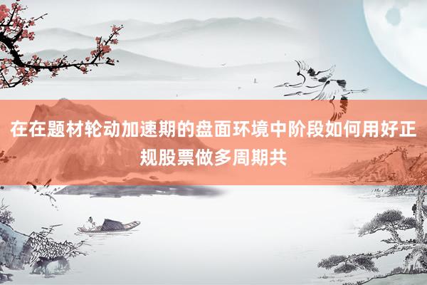在在题材轮动加速期的盘面环境中阶段如何用好正规股票做多周期共