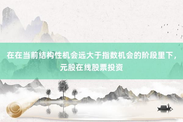 在在当前结构性机会远大于指数机会的阶段里下，元股在线股票投资