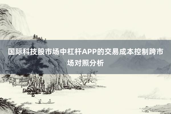 国际科技股市场中杠杆APP的交易成本控制跨市场对照分析