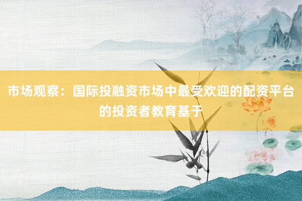 市场观察：国际投融资市场中最受欢迎的配资平台的投资者教育基于