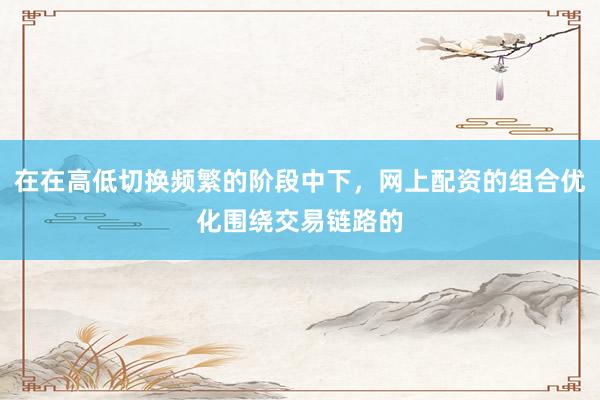 在在高低切换频繁的阶段中下，网上配资的组合优化围绕交易链路的