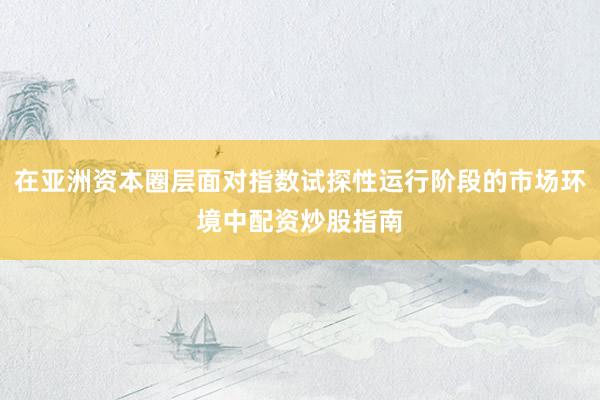 在亚洲资本圈层面对指数试探性运行阶段的市场环境中配资炒股指南