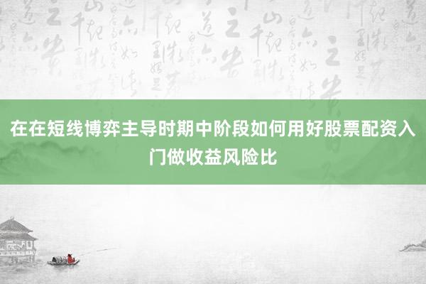在在短线博弈主导时期中阶段如何用好股票配资入门做收益风险比