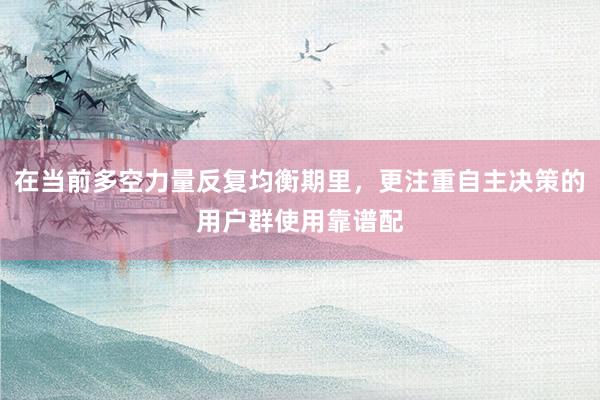 在当前多空力量反复均衡期里，更注重自主决策的用户群使用靠谱配