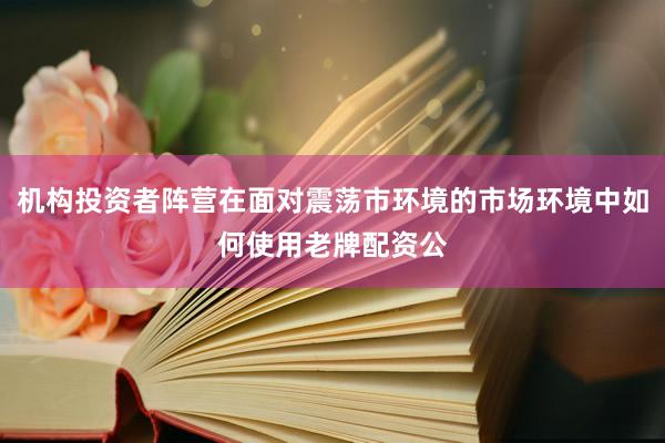 机构投资者阵营在面对震荡市环境的市场环境中如何使用老牌配资公