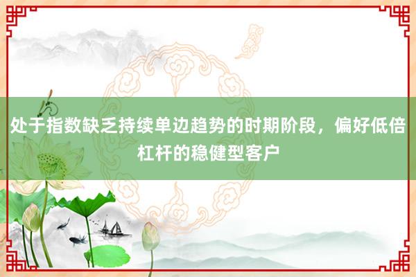 处于指数缺乏持续单边趋势的时期阶段，偏好低倍杠杆的稳健型客户