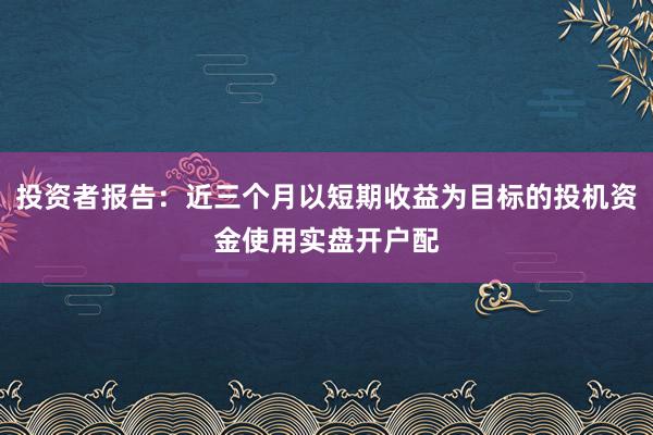 投资者报告：近三个月以短期收益为目标的投机资金使用实盘开户配
