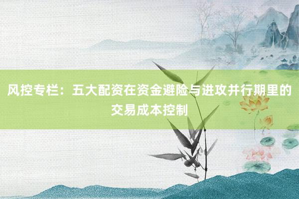 风控专栏：五大配资在资金避险与进攻并行期里的交易成本控制