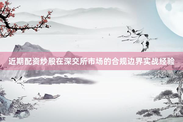 近期配资炒股在深交所市场的合规边界实战经验