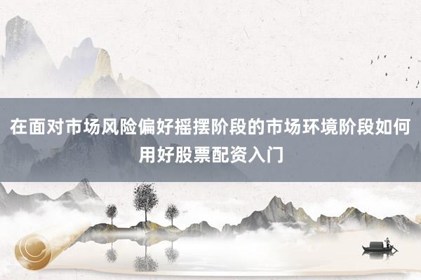 在面对市场风险偏好摇摆阶段的市场环境阶段如何用好股票配资入门