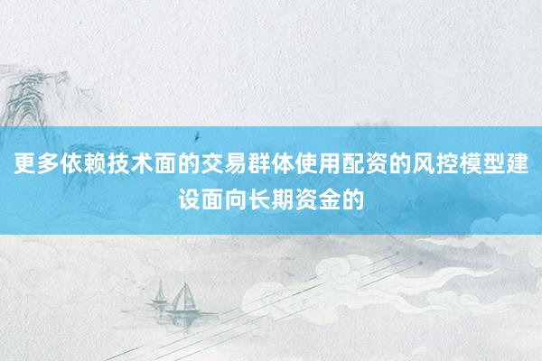 更多依赖技术面的交易群体使用配资的风控模型建设面向长期资金的