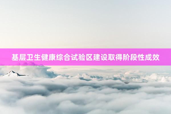 基层卫生健康综合试验区建设取得阶段性成效