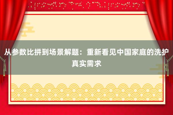 从参数比拼到场景解题：重新看见中国家庭的洗护真实需求