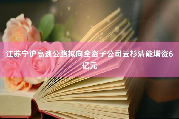 江苏宁沪高速公路拟向全资子公司云杉清能增资6亿元