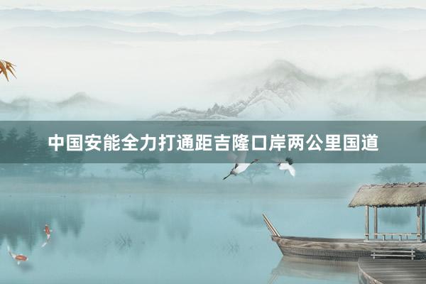 中国安能全力打通距吉隆口岸两公里国道