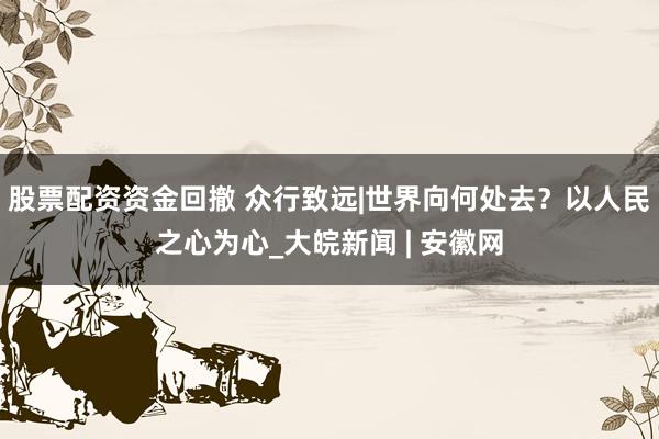 股票配资资金回撤 众行致远|世界向何处去？以人民之心为心_大皖新闻 | 安徽网