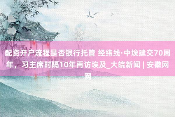 配资开户流程是否银行托管 经纬线·中埃建交70周年，习主席时隔10年再访埃及_大皖新闻 | 安徽网