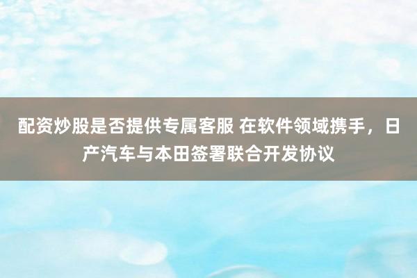 配资炒股是否提供专属客服 在软件领域携手，日产汽车与本田签署联合开发协议
