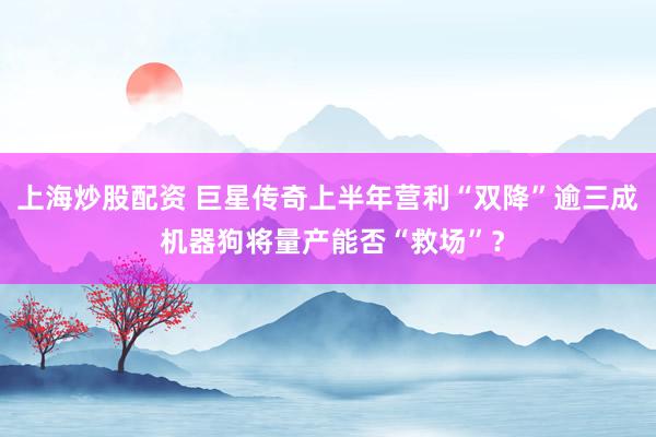 上海炒股配资 巨星传奇上半年营利“双降”逾三成 机器狗将量产能否“救场”？