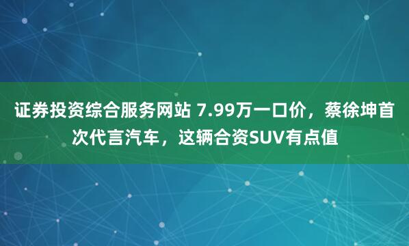 证券投资综合服务网站 7.99万一口价，蔡徐坤首次代言汽车，这辆合资SUV有点值