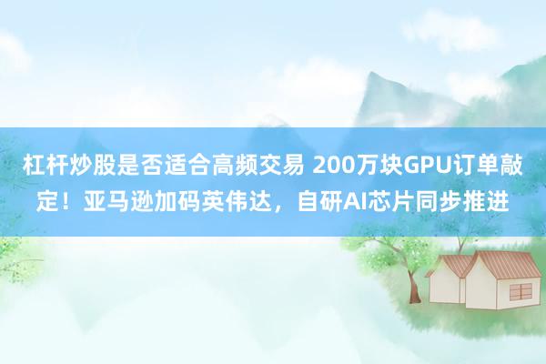 杠杆炒股是否适合高频交易 200万块GPU订单敲定！亚马逊加码英伟达，自研AI芯片同步推进