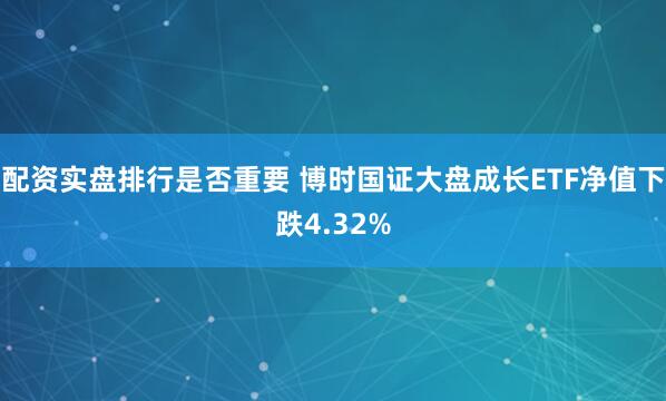 配资实盘排行是否重要 博时国证大盘成长ETF净值下跌4.32%