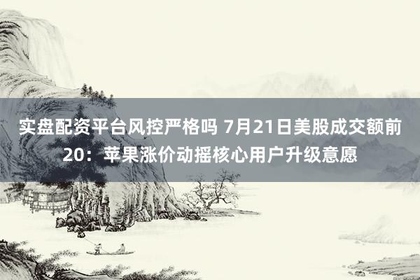 实盘配资平台风控严格吗 7月21日美股成交额前20：苹果涨价动摇核心用户升级意愿