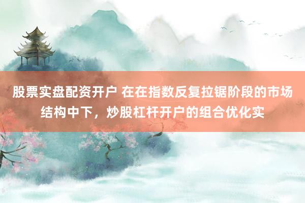 股票实盘配资开户 在在指数反复拉锯阶段的市场结构中下，炒股杠杆开户的组合优化实