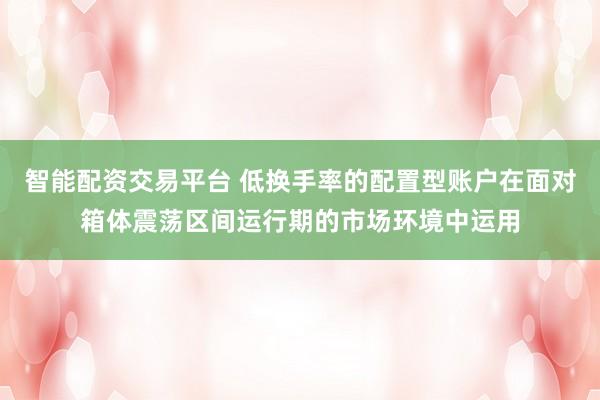 智能配资交易平台 低换手率的配置型账户在面对箱体震荡区间运行期的市场环境中运用