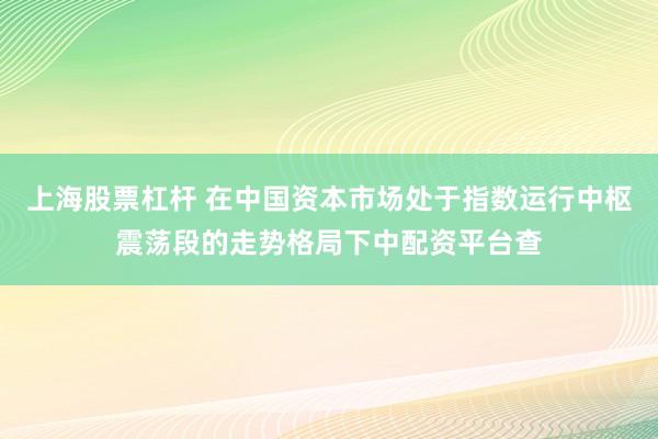 上海股票杠杆 在中国资本市场处于指数运行中枢震荡段的走势格局下中配资平台查