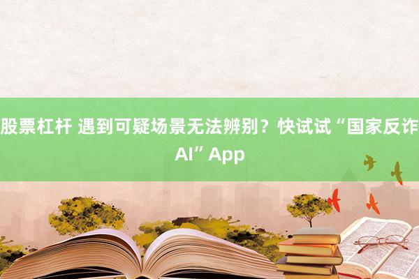 股票杠杆 遇到可疑场景无法辨别？快试试“国家反诈AI”App