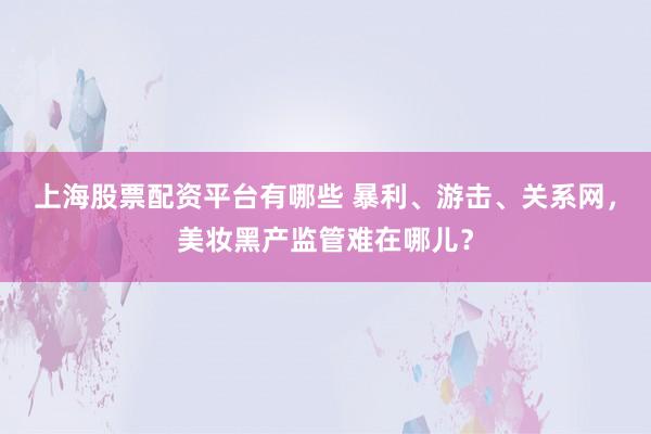 上海股票配资平台有哪些 暴利、游击、关系网，美妆黑产监管难在哪儿？